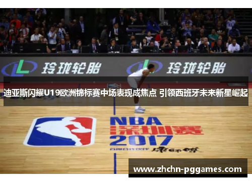 迪亚斯闪耀U19欧洲锦标赛中场表现成焦点 引领西班牙未来新星崛起