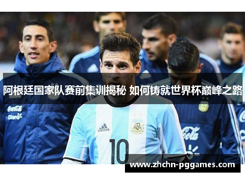 阿根廷国家队赛前集训揭秘 如何铸就世界杯巅峰之路