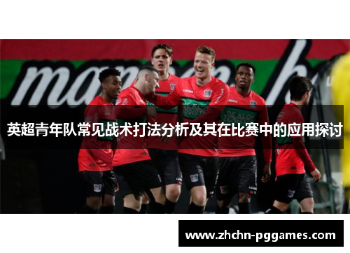 英超青年队常见战术打法分析及其在比赛中的应用探讨 英超青年队常见战术打法分析及其在比赛中的应用探讨