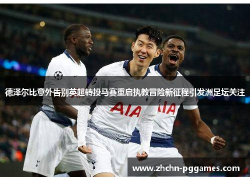 德泽尔比意外告别英超转投马赛重启执教冒险新征程引发洲足坛关注 德泽尔比意外告别英超转投马赛重启执教冒险新征程引发洲足坛关注