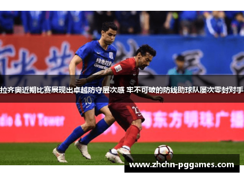 拉齐奥近期比赛展现出卓越防守层次感 牢不可破的防线助球队屡次零封对手 拉齐奥近期比赛展现出卓越防守层次感 牢不可破的防线助球队屡次零封对手